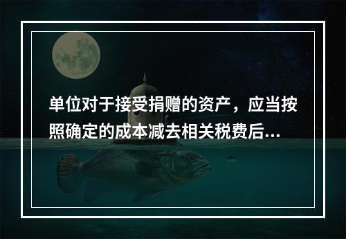 单位对于接受捐赠的资产，应当按照确定的成本减去相关税费后的净