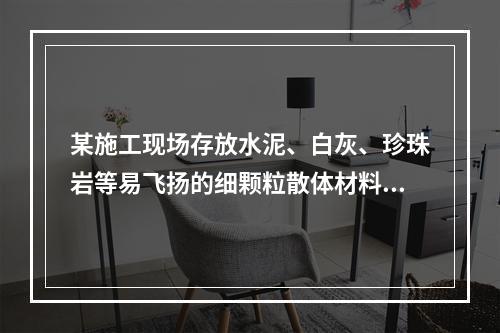 某施工现场存放水泥、白灰、珍珠岩等易飞扬的细颗粒散体材料，应