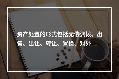 资产处置的形式包括无偿调拨、出售、出让、转让、置换、对外捐赠