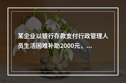 某企业以银行存款支付行政管理人员生活困难补助2000元，下列