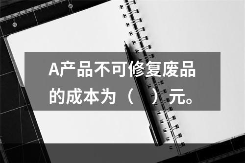 A产品不可修复废品的成本为（　）元。