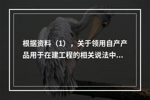 根据资料（1），关于领用自产产品用于在建工程的相关说法中，正