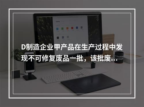 D制造企业甲产品在生产过程中发现不可修复废品一批，该批废品的