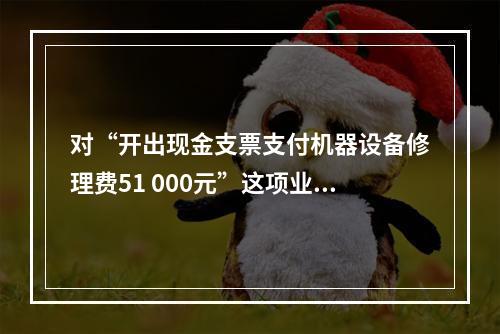 对“开出现金支票支付机器设备修理费51 000元”这项业务，