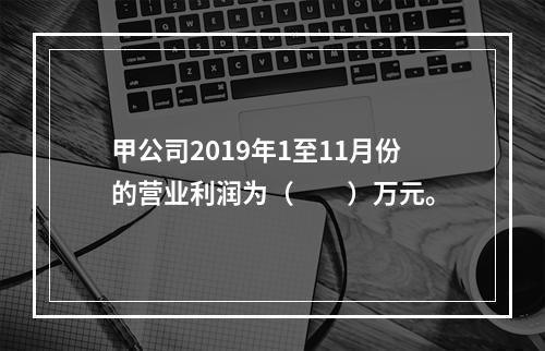 甲公司2019年1至11月份的营业利润为（　　）万元。