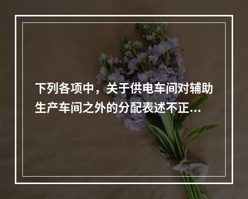 下列各项中，关于供电车间对辅助生产车间之外的分配表述不正确的