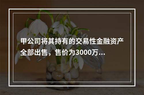 甲公司将其持有的交易性金融资产全部出售，售价为3000万元；