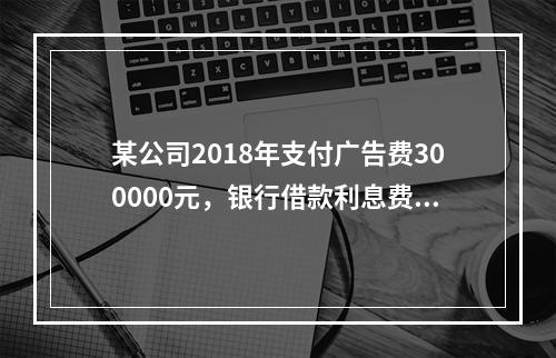 某公司2018年支付广告费300000元，银行借款利息费用2