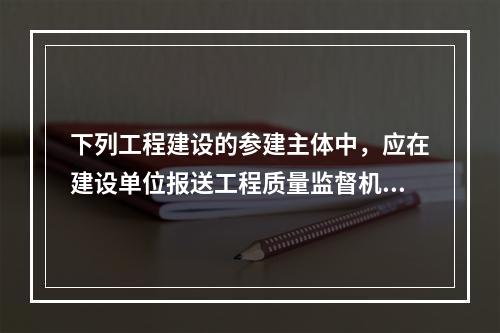 下列工程建设的参建主体中，应在建设单位报送工程质量监督机构的