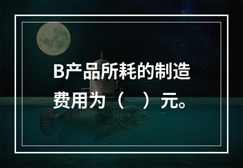 B产品所耗的制造费用为（　）元。