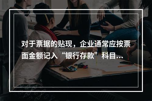 对于票据的贴现，企业通常应按票面金额记入“银行存款”科目。（