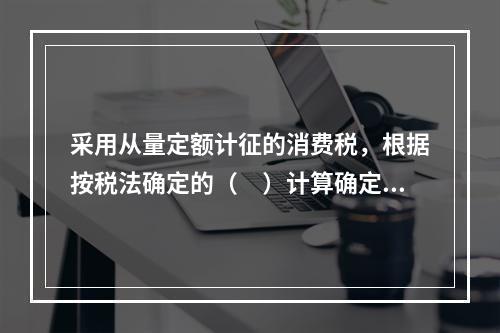 采用从量定额计征的消费税，根据按税法确定的（　）计算确定。