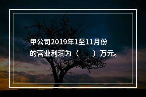 甲公司2019年1至11月份的营业利润为（　　）万元。