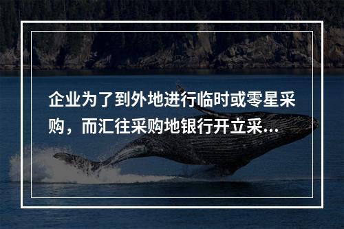 企业为了到外地进行临时或零星采购，而汇往采购地银行开立采购专