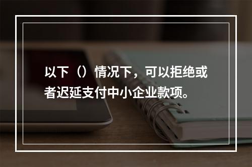 以下（）情况下，可以拒绝或者迟延支付中小企业款项。