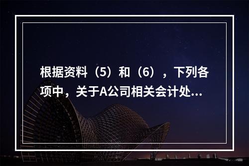 根据资料（5）和（6），下列各项中，关于A公司相关会计处理结