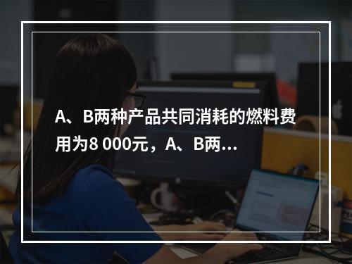 A、B两种产品共同消耗的燃料费用为8 000元，A、B两种产