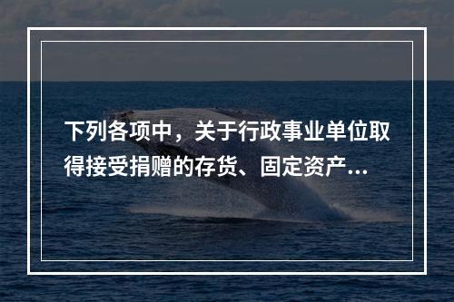 下列各项中，关于行政事业单位取得接受捐赠的存货、固定资产、无