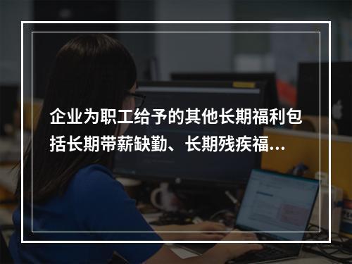 企业为职工给予的其他长期福利包括长期带薪缺勤、长期残疾福利、