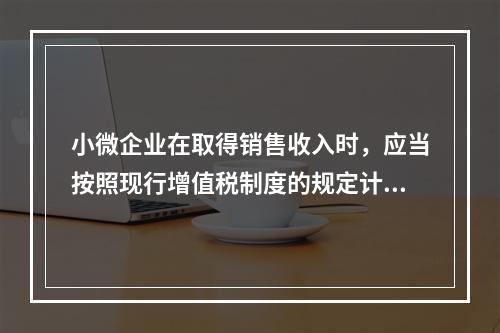 小微企业在取得销售收入时，应当按照现行增值税制度的规定计算应