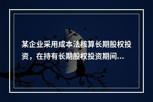 某企业采用成本法核算长期股权投资，在持有长期股权投资期间，被