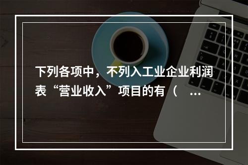 下列各项中，不列入工业企业利润表“营业收入”项目的有（　　）