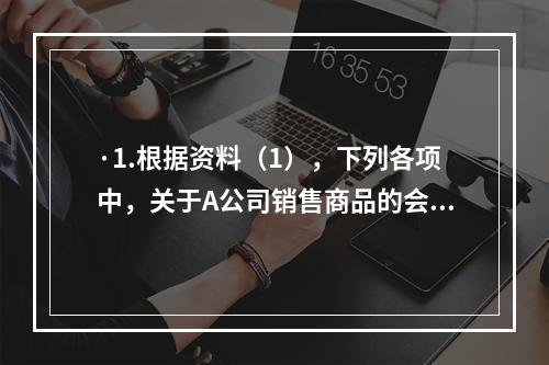 ·1.根据资料（1），下列各项中，关于A公司销售商品的会计处