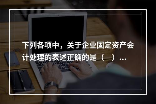 下列各项中，关于企业固定资产会计处理的表述正确的是（　）。