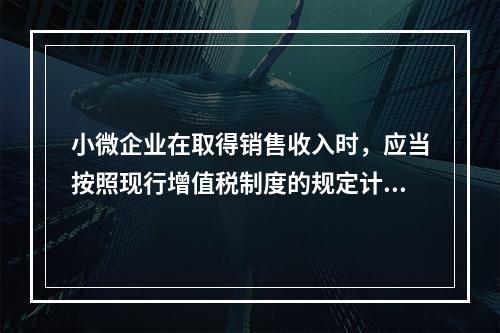 小微企业在取得销售收入时，应当按照现行增值税制度的规定计算应