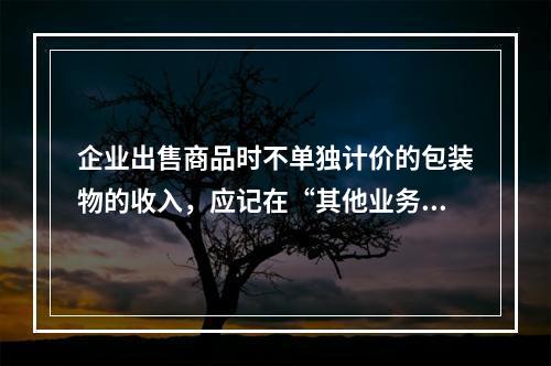 企业出售商品时不单独计价的包装物的收入，应记在“其他业务收入