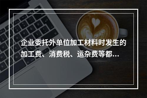 企业委托外单位加工材料时发生的加工费、消费税、运杂费等都应该