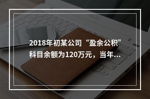 2018年初某公司“盈余公积”科目余额为120万元，当年实现