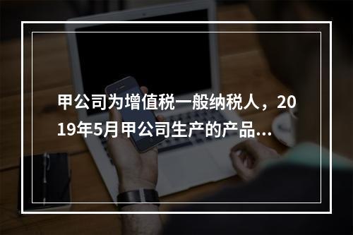 甲公司为增值税一般纳税人，2019年5月甲公司生产的产品对外