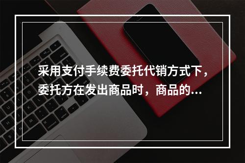 采用支付手续费委托代销方式下，委托方在发出商品时，商品的控制