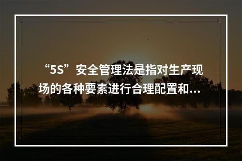 “5S”安全管理法是指对生产现场的各种要素进行合理配置和优化