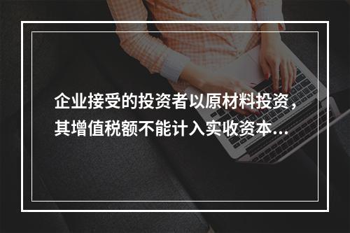 企业接受的投资者以原材料投资，其增值税额不能计入实收资本。（