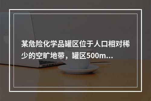 某危险化学品罐区位于人口相对稀少的空旷地带，罐区500m范围