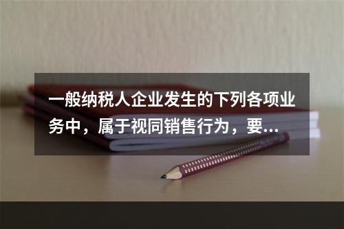 一般纳税人企业发生的下列各项业务中，属于视同销售行为，要计算