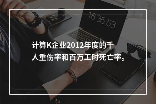 计算K企业2012年度的千人重伤率和百万工时死亡率。