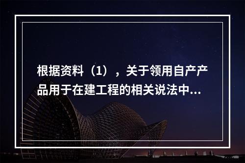 根据资料（1），关于领用自产产品用于在建工程的相关说法中，正