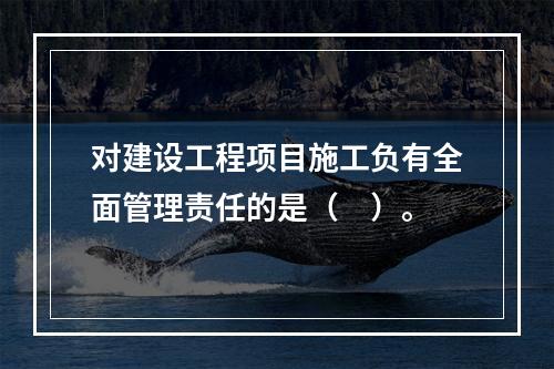 对建设工程项目施工负有全面管理责任的是（　）。