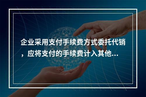 企业采用支付手续费方式委托代销，应将支付的手续费计入其他业务