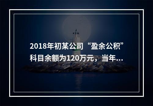 2018年初某公司“盈余公积”科目余额为120万元，当年实现