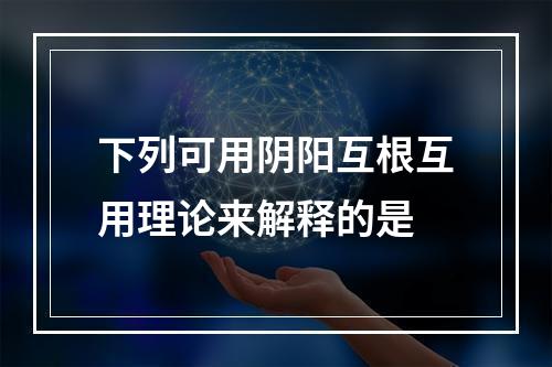 下列可用阴阳互根互用理论来解释的是