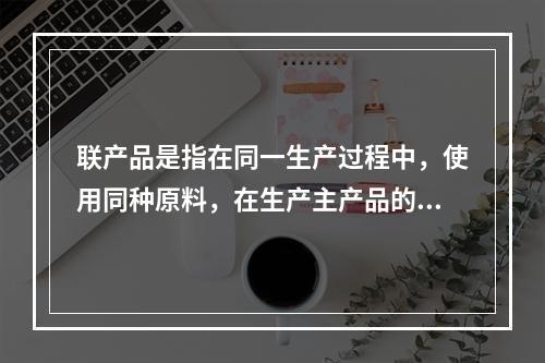 联产品是指在同一生产过程中，使用同种原料，在生产主产品的同时