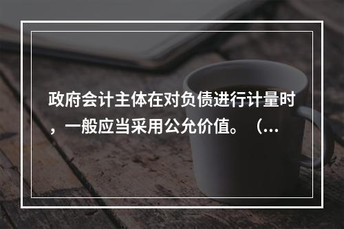 政府会计主体在对负债进行计量时，一般应当采用公允价值。（　　