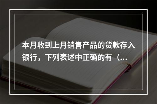 本月收到上月销售产品的货款存入银行，下列表述中正确的有（ ）