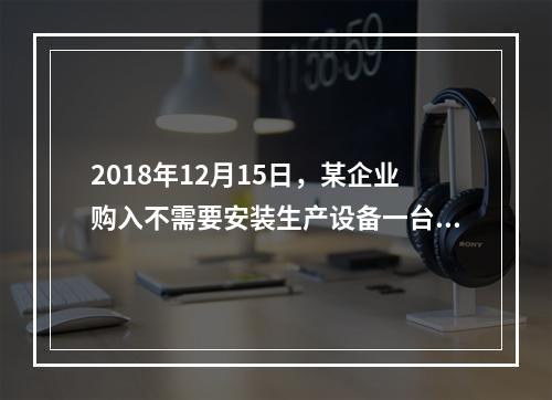 2018年12月15日，某企业购入不需要安装生产设备一台，原