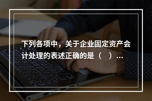 下列各项中，关于企业固定资产会计处理的表述正确的是（　）。