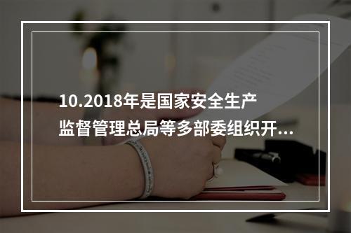 10.2018年是国家安全生产监督管理总局等多部委组织开展全